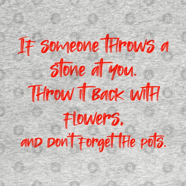 If someone throws a stone at you. Throw it back with flowers, and don't forget the pots. by radeckari25
